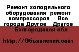 Ремонт холодильного оборудования, ремонт компрессоров. - Все города Другое » Другое   . Белгородская обл.